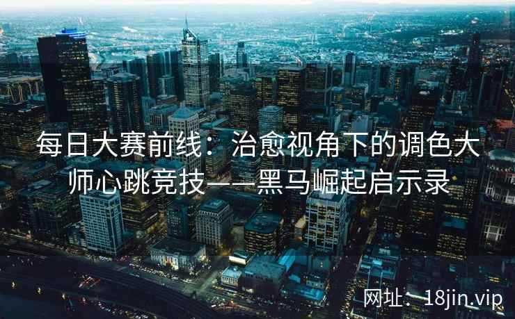 每日大赛前线：治愈视角下的调色大师心跳竞技——黑马崛起启示录