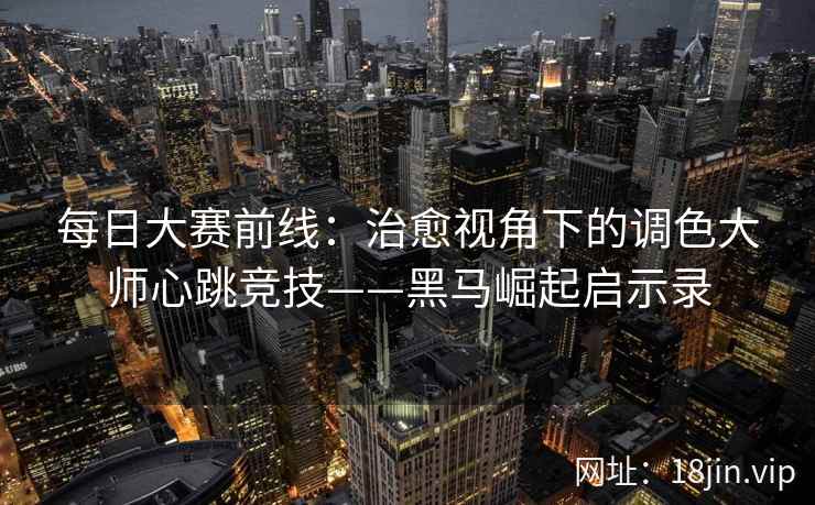 每日大赛前线：治愈视角下的调色大师心跳竞技——黑马崛起启示录