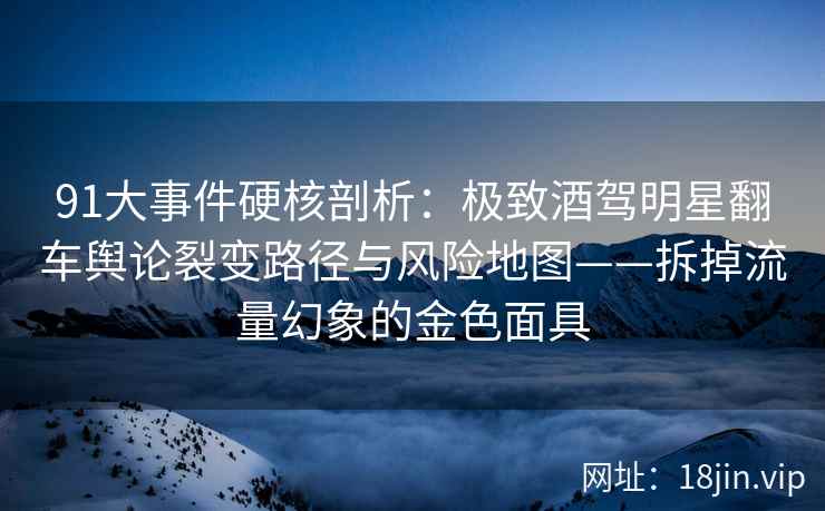 91大事件硬核剖析：极致酒驾明星翻车舆论裂变路径与风险地图——拆掉流量幻象的金色面具