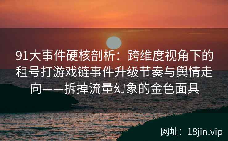 91大事件硬核剖析：跨维度视角下的租号打游戏链事件升级节奏与舆情走向——拆掉流量幻象的金色面具