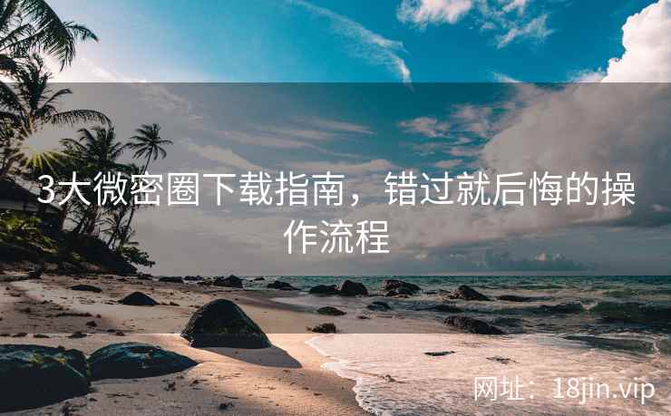 3大微密圈下载指南，错过就后悔的操作流程