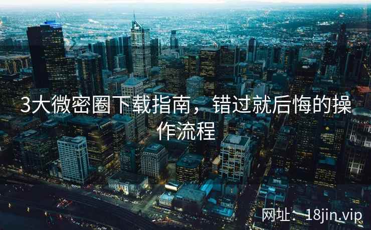 3大微密圈下载指南，错过就后悔的操作流程