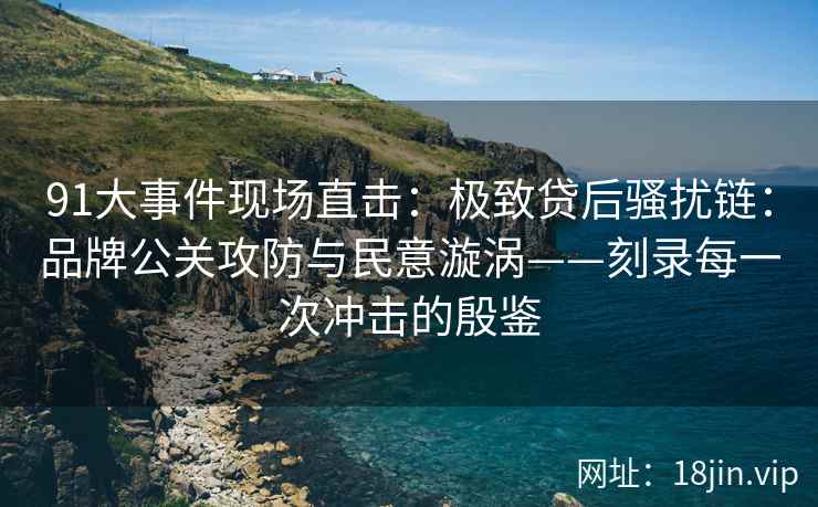 91大事件现场直击：极致贷后骚扰链：品牌公关攻防与民意漩涡——刻录每一次冲击的殷鉴