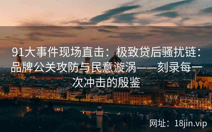 91大事件现场直击：极致贷后骚扰链：品牌公关攻防与民意漩涡——刻录每一次冲击的殷鉴