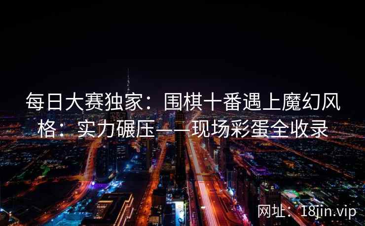 每日大赛独家：围棋十番遇上魔幻风格：实力碾压——现场彩蛋全收录