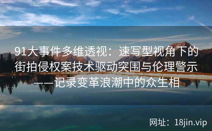 91大事件多维透视：速写型视角下的街拍侵权案技术驱动突围与伦理警示——记录变革浪潮中的众生相