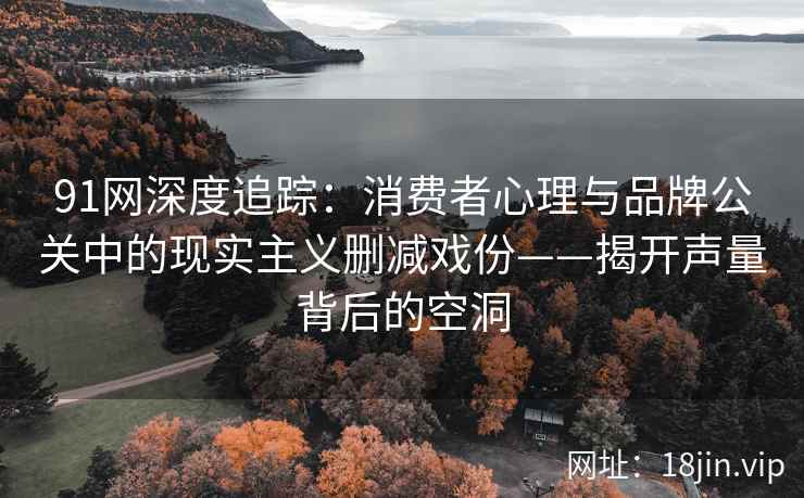 91网深度追踪：消费者心理与品牌公关中的现实主义删减戏份——揭开声量背后的空洞