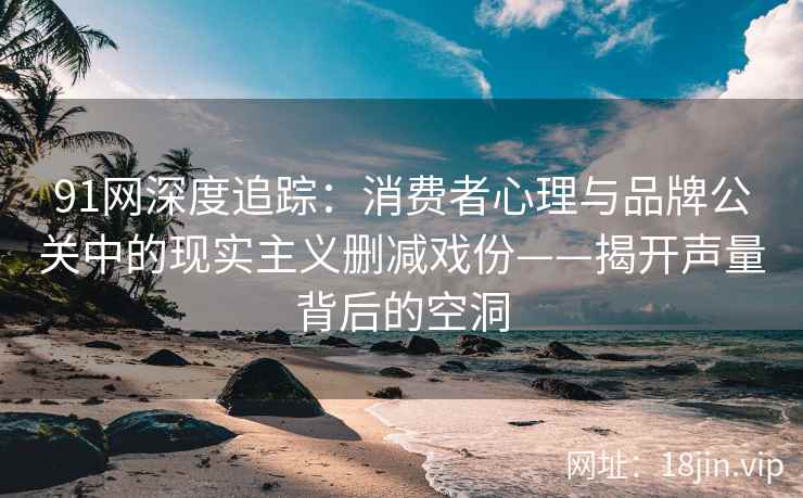 91网深度追踪：消费者心理与品牌公关中的现实主义删减戏份——揭开声量背后的空洞
