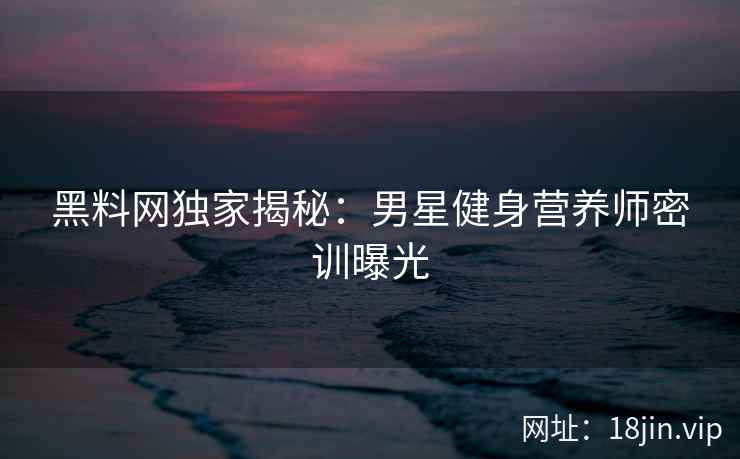 黑料网独家揭秘：男星健身营养师密训曝光