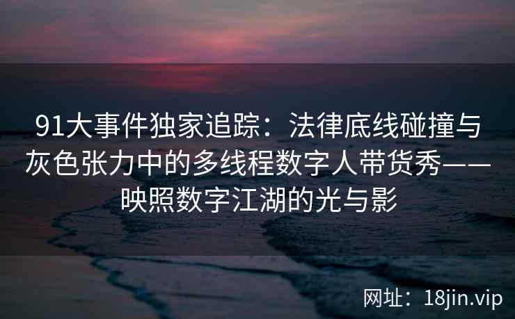 91大事件独家追踪：法律底线碰撞与灰色张力中的多线程数字人带货秀——映照数字江湖的光与影