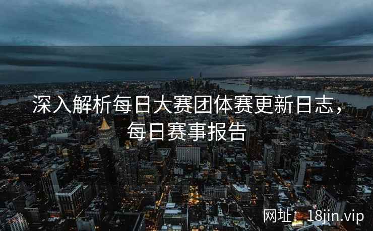 深入解析每日大赛团体赛更新日志，每日赛事报告