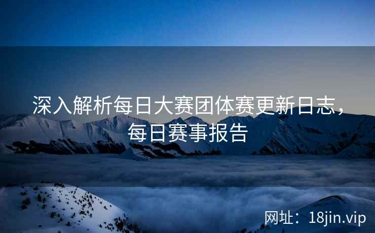 深入解析每日大赛团体赛更新日志，每日赛事报告