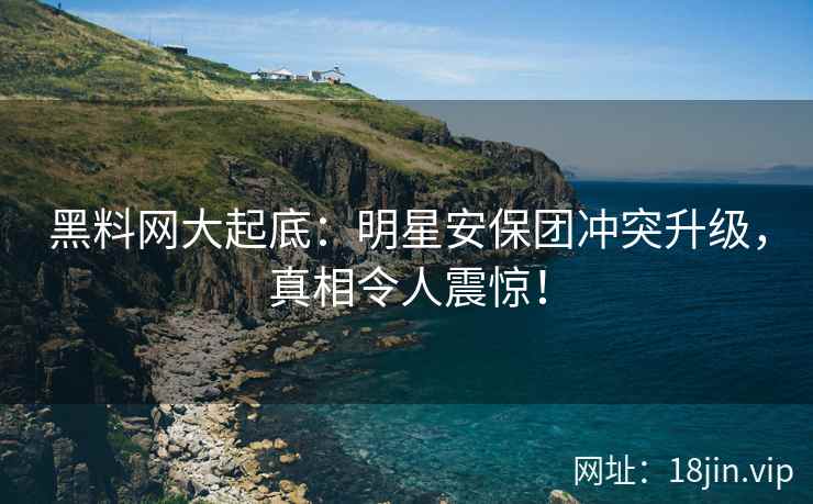黑料网大起底：明星安保团冲突升级，真相令人震惊！