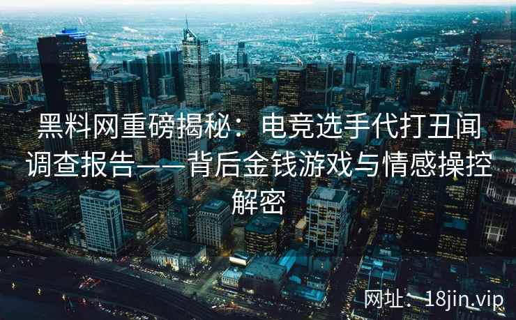 黑料网重磅揭秘：电竞选手代打丑闻调查报告——背后金钱游戏与情感操控解密