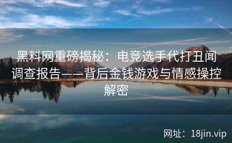 黑料网重磅揭秘：电竞选手代打丑闻调查报告——背后金钱游戏与情感操控解密