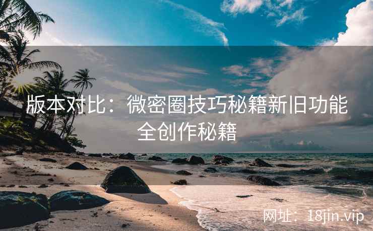 版本对比：微密圈技巧秘籍新旧功能全创作秘籍