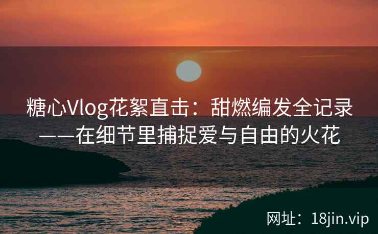 糖心Vlog花絮直击：甜燃编发全记录——在细节里捕捉爱与自由的火花