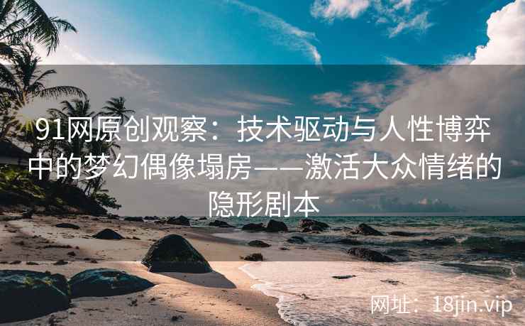 91网原创观察：技术驱动与人性博弈中的梦幻偶像塌房——激活大众情绪的隐形剧本
