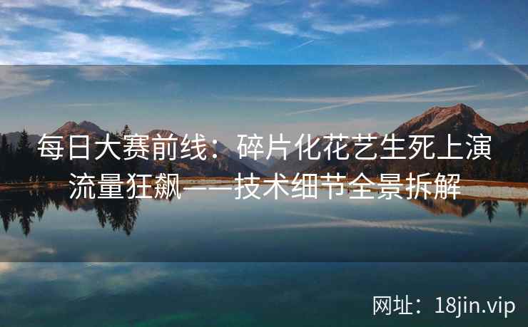 每日大赛前线：碎片化花艺生死上演流量狂飙——技术细节全景拆解