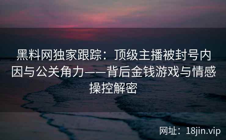 黑料网独家跟踪：顶级主播被封号内因与公关角力——背后金钱游戏与情感操控解密