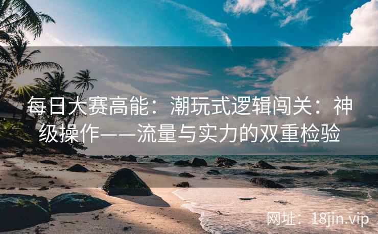 每日大赛高能：潮玩式逻辑闯关：神级操作——流量与实力的双重检验