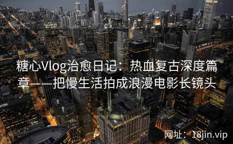 糖心Vlog治愈日记：热血复古深度篇章——把慢生活拍成浪漫电影长镜头