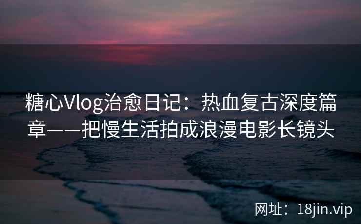 糖心Vlog治愈日记：热血复古深度篇章——把慢生活拍成浪漫电影长镜头