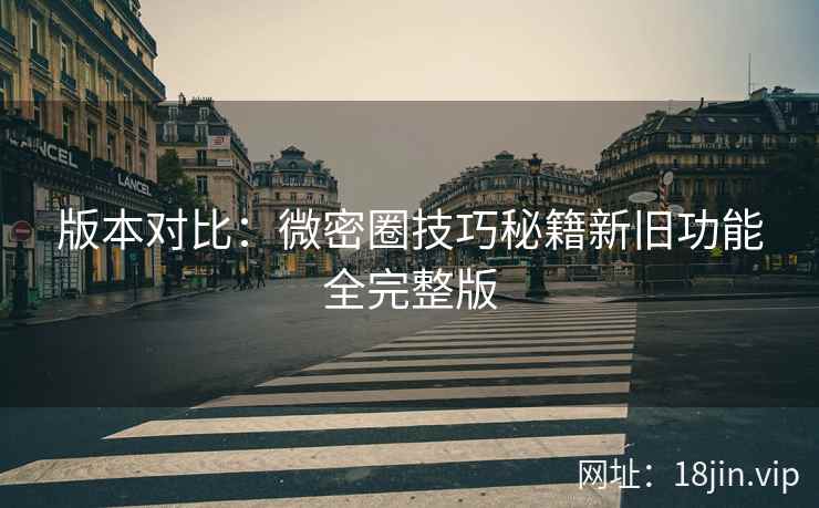 版本对比：微密圈技巧秘籍新旧功能全完整版