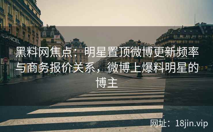 黑料网焦点：明星置顶微博更新频率与商务报价关系，微博上爆料明星的博主