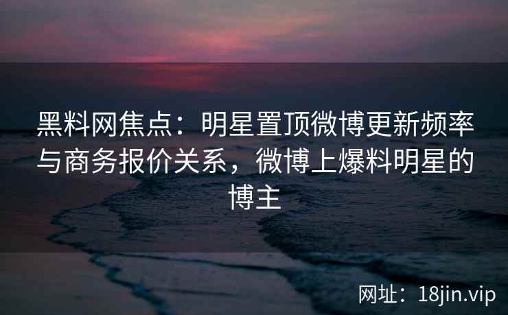黑料网焦点：明星置顶微博更新频率与商务报价关系，微博上爆料明星的博主