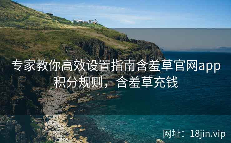 专家教你高效设置指南含羞草官网app积分规则，含羞草充钱