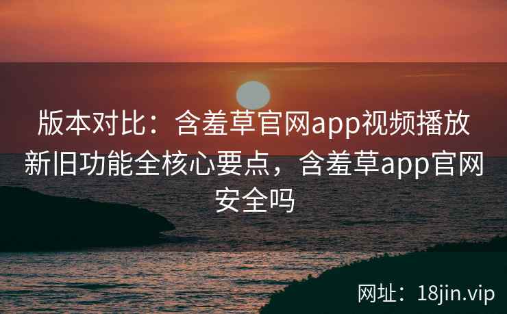 版本对比：含羞草官网app视频播放新旧功能全核心要点，含羞草app官网安全吗