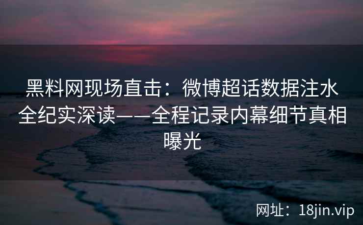 黑料网现场直击：微博超话数据注水全纪实深读——全程记录内幕细节真相曝光