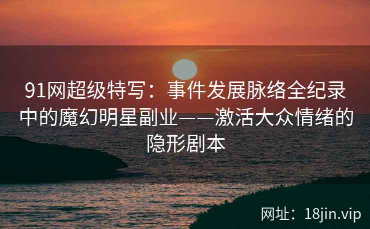 91网超级特写：事件发展脉络全纪录中的魔幻明星副业——激活大众情绪的隐形剧本