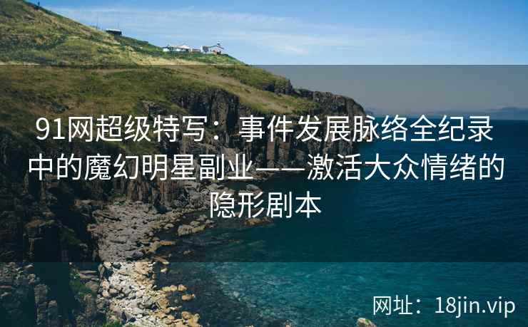 91网超级特写：事件发展脉络全纪录中的魔幻明星副业——激活大众情绪的隐形剧本