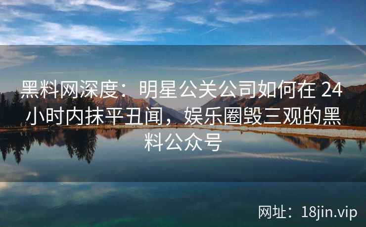 黑料网深度：明星公关公司如何在 24 小时内抹平丑闻，娱乐圈毁三观的黑料公众号