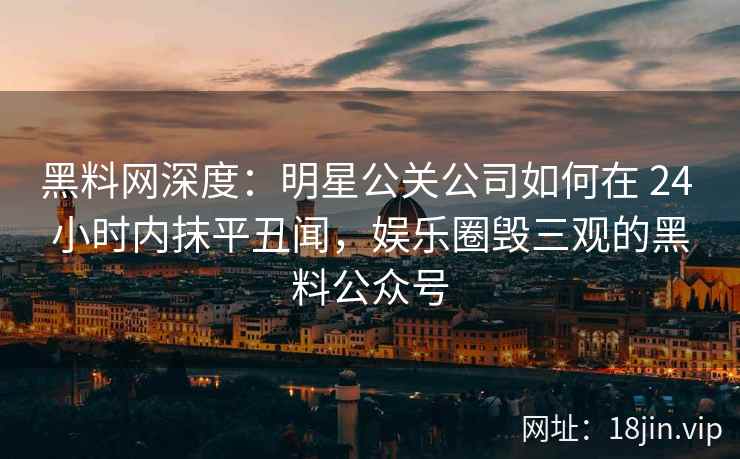 黑料网深度：明星公关公司如何在 24 小时内抹平丑闻，娱乐圈毁三观的黑料公众号