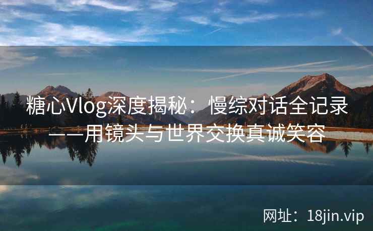 糖心Vlog深度揭秘：慢综对话全记录——用镜头与世界交换真诚笑容