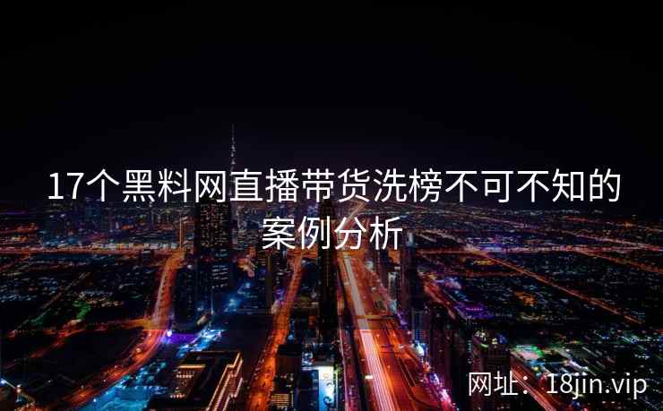 17个黑料网直播带货洗榜不可不知的案例分析