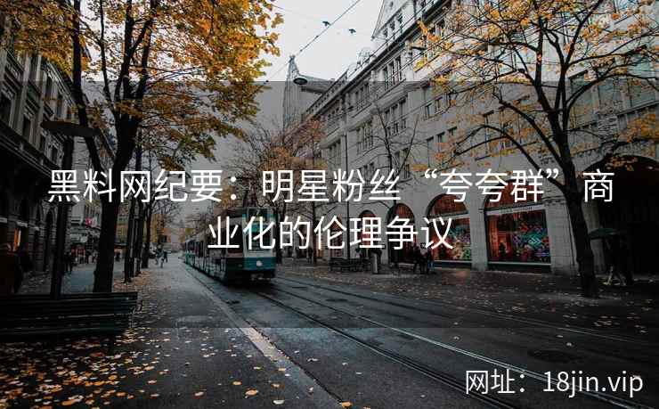 黑料网纪要：明星粉丝“夸夸群”商业化的伦理争议