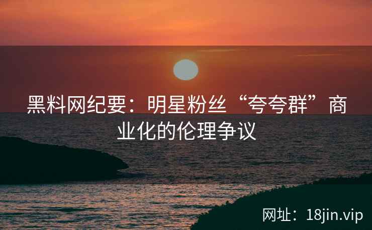 黑料网纪要：明星粉丝“夸夸群”商业化的伦理争议