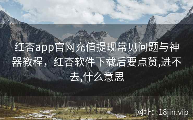 红杏app官网充值提现常见问题与神器教程，红杏软件下载后要点赞,进不去,什么意思