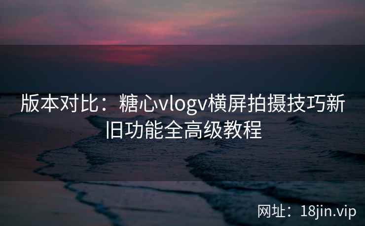 版本对比：糖心vlogv横屏拍摄技巧新旧功能全高级教程