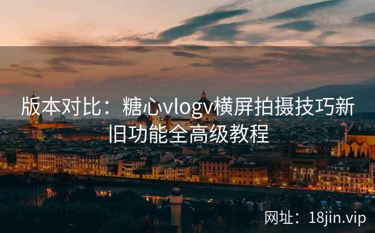 版本对比：糖心vlogv横屏拍摄技巧新旧功能全高级教程