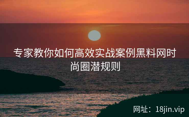 专家教你如何高效实战案例黑料网时尚圈潜规则