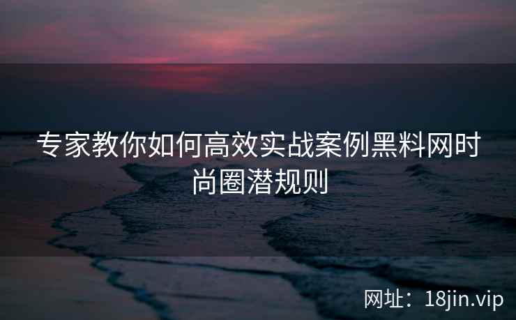 专家教你如何高效实战案例黑料网时尚圈潜规则