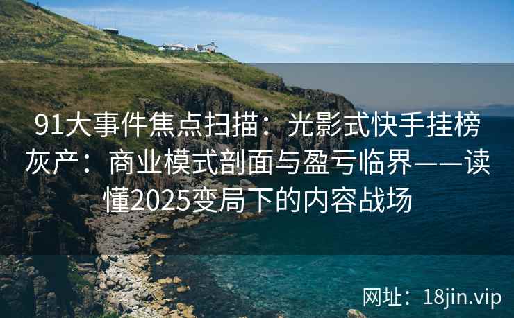91大事件焦点扫描：光影式快手挂榜灰产：商业模式剖面与盈亏临界——读懂2025变局下的内容战场