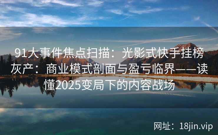 91大事件焦点扫描：光影式快手挂榜灰产：商业模式剖面与盈亏临界——读懂2025变局下的内容战场
