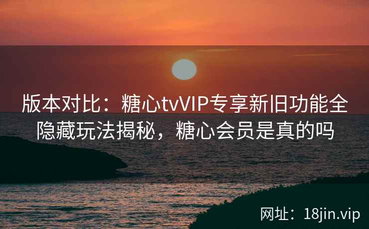 版本对比：糖心tvVIP专享新旧功能全隐藏玩法揭秘，糖心会员是真的吗