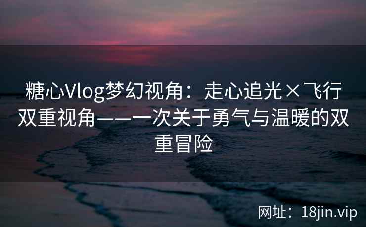 糖心Vlog梦幻视角：走心追光×飞行双重视角——一次关于勇气与温暖的双重冒险